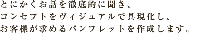 とにかくお話を徹底的に聞き、コンセプトをヴィジュアルで具現化し、お客様が求めるパンフレットを作成します。