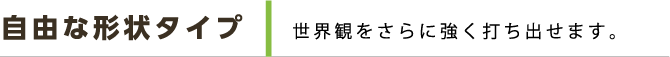 自由な形状タイプ 世界観をさらに強く打ち出せます。