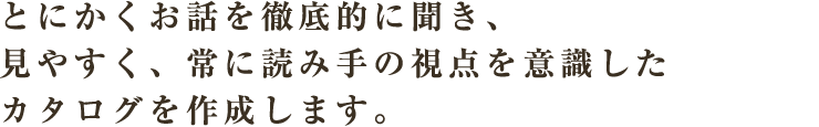 とにかくお話を徹底的に聞き、見やすく、常に読み手の視点を意識したカタログを作成します。