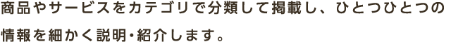 商品やサービスをカテゴリで分類して掲載し、ひとつひとつの情報を細かく説明・紹介します。