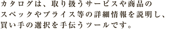 カタログは、取り扱うサービスや商品のスペックやプライス等の詳細情報を説明し、買い手の選択を手伝うツールです。