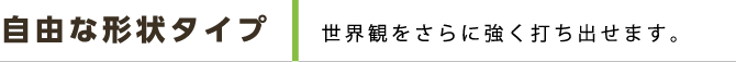 自由な形状タイプ 世界観をさらに強く打ち出せます。