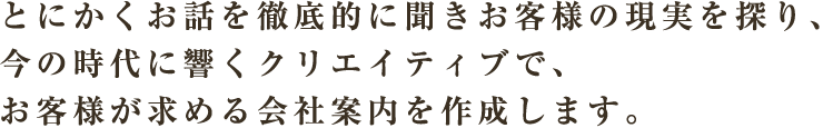 とにかくお話を徹底的に聞きお客様の現実を探り、今の時代に響くクリエイティブで、お客様が求める会社案内を作成します。