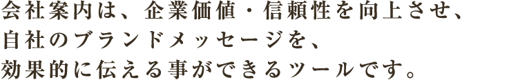 会社案内は、企業価値・信頼性を向上させ、自社のブランドメッセージを、効果的に伝える事ができるツールです。