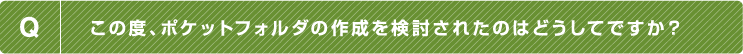 Q.この度、ポケットフォルダの作成を検討されたのはどうしてですか？