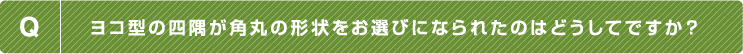 Q.ヨコ型の四隅が角丸の形状をお選びになられたのはどうしてですか？