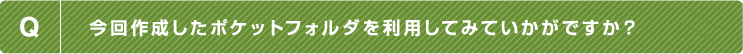 Q.今回作成したポケットフォルダを利用してみていかがですか？