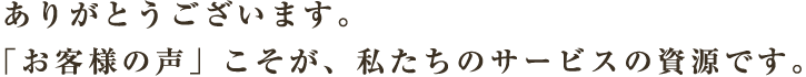 ありがとうございます。「お客様の声」こそが、私たちのサービスの資源です。