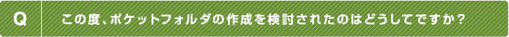 Q.この度、ポケットフォルダの作成を検討されたのはどうしてですか？
