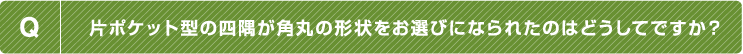 Q.片ポケット型の四隅が角丸の形状をお選びになられたのはどうしてですか？