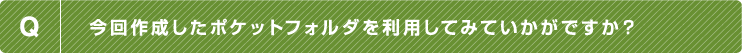 Q.今回作成したポケットフォルダを利用してみていかがですか？