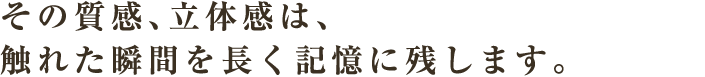 その質感、立体感は、触れた瞬間を長く記憶に残します。