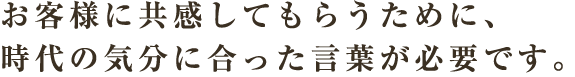 お客様に共感してもらうために、時代の気分に合った言葉が必要です。