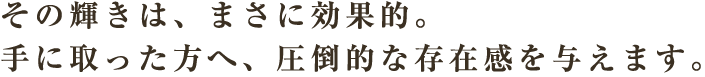 その輝きは、まさに効果的。手に取った方へ、圧倒的な存在感を与えます。
