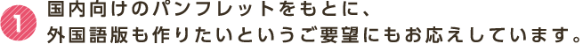 1 国内向けのパンフレットをもとに、外国語版も作りたいというご要望にもお応えしています。