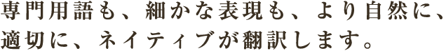 専門用語も、細かな表現も、より自然に、適切に、ネイティブが翻訳します。
