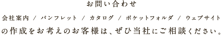 お問い合わせ 会社案内 / パンフレット / カタログ / ポケットフォルダ / ウェブサイトの作成をお考えのお客様は、ぜひ当社にご相談ください。