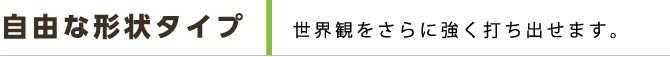 自由な形状タイプ 世界観をさらに強く打ち出せます。