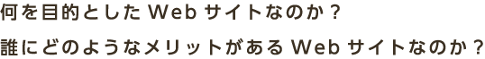 何を目的としたWebサイトなのか？誰にどのようなメリットがあるWebサイトなのか？