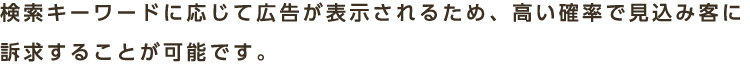 検索キーワードに応じて広告が表示されるため、高い確率で見込み客に訴求することが可能です。