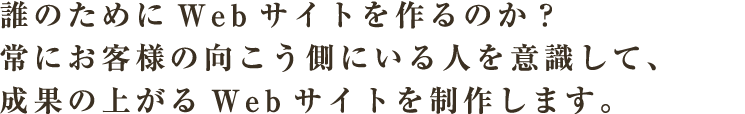 誰のためにWebサイトを作るのか？常にお客様の向こう側にいる人を意識して、成果の上がるWebサイトを制作します。
