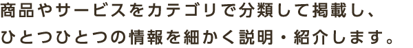 商品やサービスをカテゴリで分類して掲載し、ひとつひとつの情報を細かく説明・紹介します。