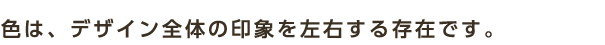 色は、デザイン全体の印象を左右する存在です。