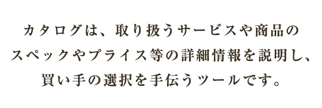 カタログは、取り扱うサービスや商品のスペックやプライス等の詳細情報を説明し、買い手の選択を手伝うツールです。