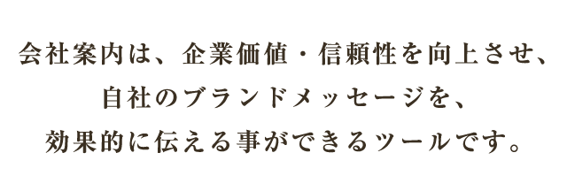 会社案内は、企業価値・信頼性を向上させ、自社のブランドメッセージを、効果的に伝える事ができるツールです。