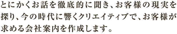とにかくお話を徹底的に聞き、お客様の現実を探り、今の時代に響くクリエイティブで、お客様が求める会社案内を作成します。