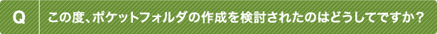 Q この度、ポケットフォルダの作成を検討されたのはどうしてですか？