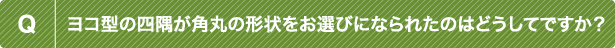 Q ヨコ型の四隅が角丸の形状をお選びになられたのはどうしてですか？