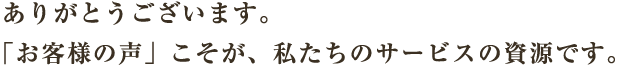 ありがとうございます。「お客様の声」こそが、私たちのサービスの資源です。