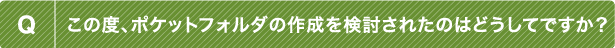 Q この度、ポケットフォルダの作成を検討されたのはどうしてですか？