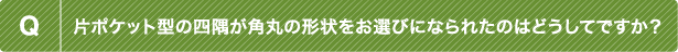 Q 片ポケット型の四隅が角丸の形状をお選びになられたのはどうしてですか？