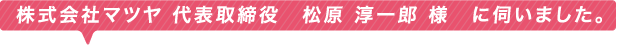 株式会社マツヤ 代表取締役　松原 淳一郎 様　に伺いました。