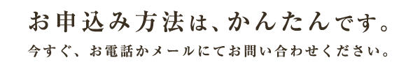 お申込み方法は、かんたんです。今すぐ、お電話かメールにてお問い合わせください。