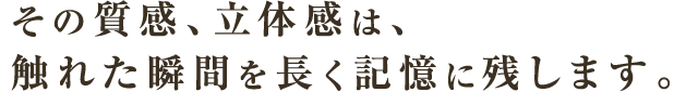 その質感、立体感は、触れた瞬間を長く記憶に残します。