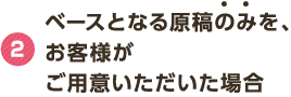 2 ベースとなる原稿のみを、お客様がご用意いただいた場合