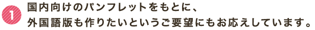 1 国内向けのパンフレットをもとに、外国語版も作りたいというご要望にもお応えしています。