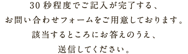 30秒程度でご記入が完了する、お問い合わせフォームをご用意しております。該当するところにお答えのうえ、送信してください。