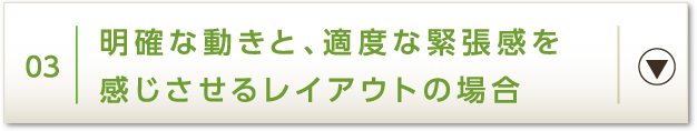 03 明確な動きと、適度な緊張感を感じさせるレイアウトの場合