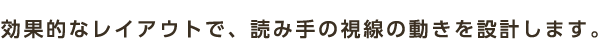 効果的なレイアウトで、読み手の視線の動きを設計します。
