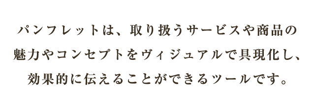 パンフレットは、取り扱うサービスや商品の魅力やコンセプトをヴィジュアルで具現化し、効果的に伝えることができるツールです。