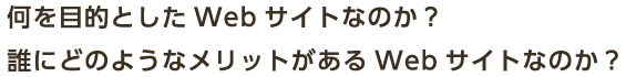 何を目的としたWebサイトなのか？誰にどのようなメリットがあるWebサイトなのか？